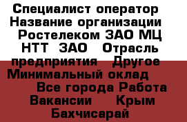 Специалист-оператор › Название организации ­ Ростелеком ЗАО МЦ НТТ, ЗАО › Отрасль предприятия ­ Другое › Минимальный оклад ­ 20 000 - Все города Работа » Вакансии   . Крым,Бахчисарай